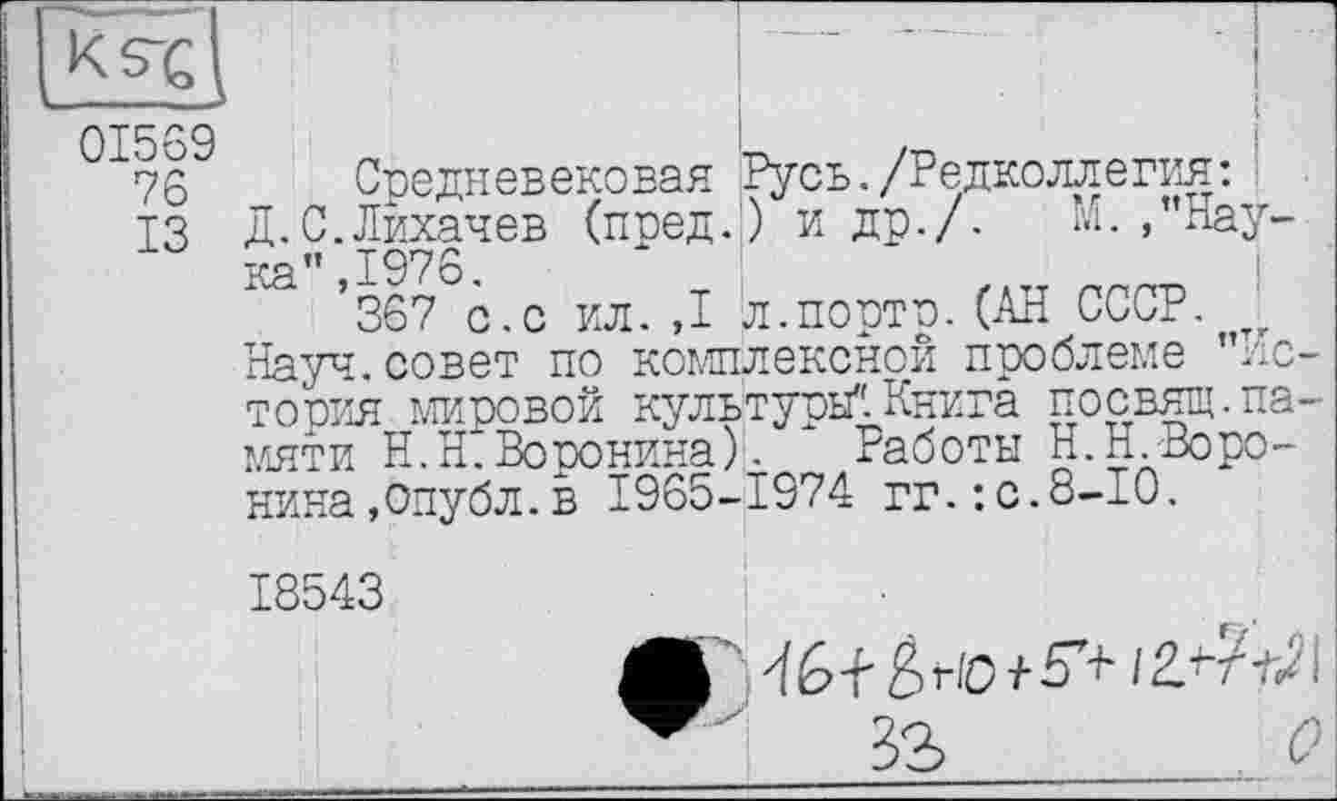 ﻿
I
01569
76
ІЗ
Средневековая д.С.Лихачев (поед ка”Д976.
Русь./Редколлегия: .) и др./. М.,’’Нау-
_ W.« — л.порто. (АН СССР. . Науч, совет по комплексной проблеме ’’Истопил мировой культуры". Книга посвящ.памяти Н.Н. Воронина). Работы Н.п.-Воронина,опубл.в 1965-1974 гг.:с.8-10.
18543
і